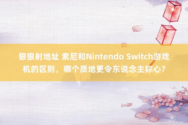 狠狠射地址 索尼和Nintendo Switch游戏机的区别，哪个质地更令东说念主称心？