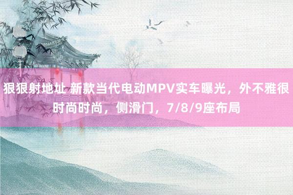 狠狠射地址 新款当代电动MPV实车曝光，外不雅很时尚时尚，侧滑门，7/8/9座布局