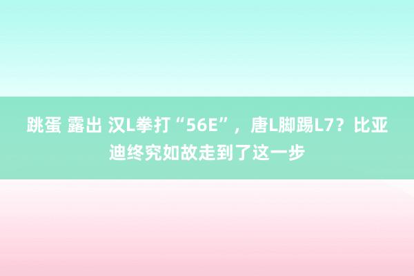 跳蛋 露出 汉L拳打“56E”，唐L脚踢L7？比亚迪终究如故走到了这一步