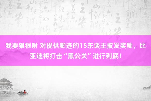 我要狠狠射 对提供脚迹的15东谈主披发奖励，比亚迪将打击“黑公关”进行到底！