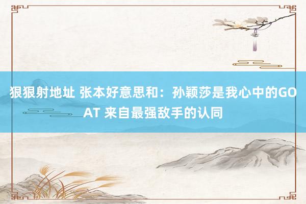 狠狠射地址 张本好意思和：孙颖莎是我心中的GOAT 来自最强敌手的认同