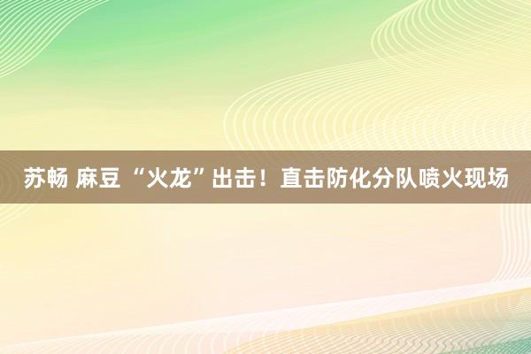 苏畅 麻豆 “火龙”出击！直击防化分队喷火现场