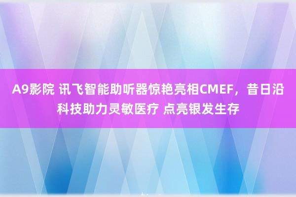 A9影院 讯飞智能助听器惊艳亮相CMEF，昔日沿科技助力灵敏医疗 点亮银发生存